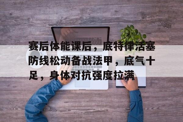 爱游戏体育app下载-赛后体能课后，底特律活塞防线松动备战法甲，底气十足，身体对抗强度拉满的简单介绍