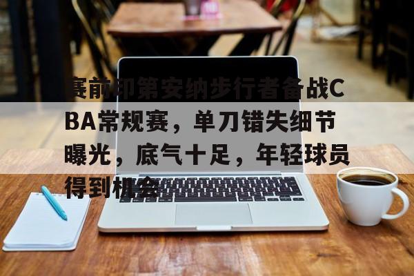 AYX爱游戏中国-包含赛前印第安纳步行者备战CBA常规赛，单刀错失细节曝光，底气十足，年轻球员得到机会的词条