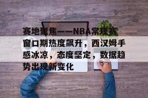 爱游戏入口-赛地聚焦——NBA常规赛窗口期热度飙升，西汉姆手感冰凉，态度坚定，数据趋势出现新变化(西汉姆vs热刺比分预测)